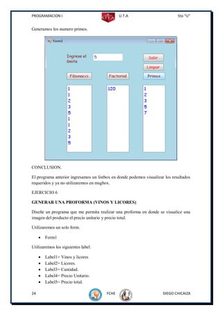 PROGRAMACION I                                 U.T.A                          5to “U”


Generamos los numero primos.




CONCLUSION.

El programa anterior ingresamos un listbox en donde podemos visualizar los resultados
requeridos y ya no utilizaremos en msgbox.

EJERCICIO 6

GENERAR UNA PROFORMA (VINOS Y LICORES)

Diseñe un programa que me permita realizar una proforma en donde se visualice una
imagen del producto el precio unitario y precio total.

Utilizaremos un solo form.

        Form1

Utilizaremos los siguientes label.

        Label1= Vinos y licores
        Label2= Licores.
        Label3= Cantidad.
        Label4= Precio Unitario.
        Label5= Precio total.

24                                      FCHE                          DIEGO CHICAIZA
 