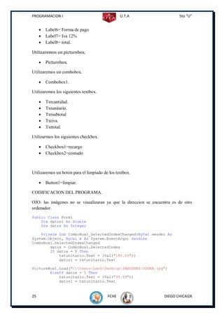 PROGRAMACION I                                  U.T.A                    5to “U”


        Label6= Forma de pago
        Label7= Iva 12%
        Label8= total.

Utilizaremos un picturebox.

        Picturebox.

Utilizaremos un combobox.

        Combobox1.

Utilizaremos los siguientes textbox.

        Txtcantidad.
        Txtunitario.
        Txtsubtotal
        Txtiva.
        Txttotal.

Utilizarmos los siguientes checkbox.

        Checkbox1=recargo
        Checkbox2=contado



Utilizaremos un boton para el limpiado de los textbox.

        Button1=limpiar.

CODIFICACION DEL PROGRAMA.

OJO: las imágenes no se visualizaran ya que la direccion se encuentra es de otro
ordenador.
Public Class Form1
    Dim datos1 As Double
    Dim datos As Integer

    Private Sub ComboBox1_SelectedIndexChanged(ByVal sender As
System.Object, ByVal e As System.EventArgs) Handles
ComboBox1.SelectedIndexChanged
        datos = ComboBox1.SelectedIndex
        If datos = 0 Then
            txtunitario.Text = (Val("180.50"))
            datos1 = txtunitario.Text

PictureBox1.Load("C:UsersLab6DesktopIMAGENESVODKA.jpg")
        ElseIf datos = 1 Then
            txtunitario.Text = (Val("99.99"))
            datos1 = txtunitario.Text


25                                       FCHE                     DIEGO CHICAIZA
 