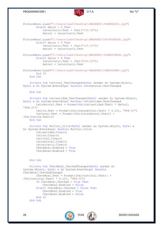 PROGRAMACION I                          U.T.A                       5to “U”



PictureBox1.Load("C:UsersLab6DesktopIMAGENESJOHNNYAZUL.jpg")
        ElseIf datos = 2 Then
            txtunitario.Text = (Val("130.00"))
            datos1 = txtunitario.Text

PictureBox1.Load("C:UsersLab6DesktopIMAGENESCHIVASREGAL.jpg")
        ElseIf datos = 3 Then
            txtunitario.Text = (Val("120.50"))
            datos1 = txtunitario.Text

PictureBox1.Load("C:UsersLab6DesktopIMAGENESJOHNNYVERDE.jpg")
        ElseIf datos = 4 Then
            txtunitario.Text = (Val("200.00"))
            datos1 = txtunitario.Text

PictureBox1.Load("C:UsersLab6DesktopIMAGENESSOMETHIMES.jpg")
        End If
    End Sub

    Private Sub txttotal_TextChanged(ByVal sender As System.Object,
ByVal e As System.EventArgs) Handles txtsubtotal.TextChanged

     End Sub

    Private Sub txtcantidad_TextChanged(ByVal sender As System.Object,
ByVal e As System.EventArgs) Handles txtcantidad.TextChanged
        txtsubtotal.Text = Format(Val(txtcantidad.Text) * datos1,
"###.00")
        txtiva.Text = Format((Val(txtsubtotal.Text) * 0.12), "###.00")
        txttotal.Text = Format((Val(txtsubtotal.Text)) +
(Val(txtiva.Text)))
    End Sub

    Private Sub Button1_Click(ByVal sender As System.Object, ByVal e
As System.EventArgs) Handles Button1.Click
        txtcantidad.Clear()
        txtiva.Clear()
        txttotal.Clear()
        txtsubtotal.Clear()
        txtunitario.Clear()
        CheckBox1.Enabled = True
        CheckBox2.Enabled = True


     End Sub

    Private Sub CheckBox1_CheckedChanged(ByVal sender As
System.Object, ByVal e As System.EventArgs) Handles
CheckBox1.CheckedChanged
        CheckBox1.Text = Format((Val(txttotal.Text)) +
(Val(txttotal.Text) * 0.15), "###.00")
        If CheckBox1.Checked = True Then
            CheckBox2.Enabled = False
        ElseIf CheckBox1.Checked = False Then
            CheckBox2.Enabled = True
            CheckBox1.Enabled = False
        End If
    End Sub




26                               FCHE                      DIEGO CHICAIZA
 