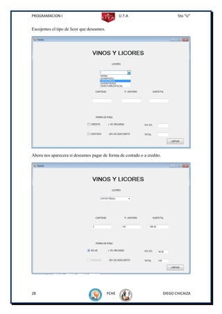 PROGRAMACION I                                    U.T.A                         5to “U”


Escojemos el tipo de licor que deseamos.




Ahora nos aparecera si deseamos pagar de forma de contado o a credito.




28                                         FCHE                          DIEGO CHICAIZA
 