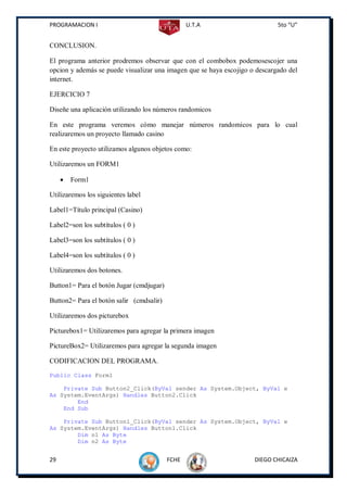 PROGRAMACION I                                   U.T.A                       5to “U”


CONCLUSION.

El programa anterior prodremos observar que con el combobox podemosescojer una
opcion y además se puede visualizar una imagen que se haya escojigo o descargado del
internet.

EJERCICIO 7

Diseñe una aplicación utilizando los números randomicos

En este programa veremos cómo manejar números randomicos para lo cual
realizaremos un proyecto llamado casino

En este proyecto utilizamos algunos objetos como:

Utilizaremos un FORM1

        Form1

Utilizaremos los siguientes label

Label1=Título principal (Casino)

Label2=son los subtítulos ( 0 )

Label3=son los subtítulos ( 0 )

Label4=son los subtítulos ( 0 )

Utilizaremos dos botones.

Button1= Para el botón Jugar (cmdjugar)

Button2= Para el botón salir (cmdsalir)

Utilizaremos dos picturebox

Picturebox1= Utilizaremos para agregar la primera imagen

PictureBox2= Utilizaremos para agregar la segunda imagen

CODIFICACION DEL PROGRAMA.
Public Class Form1

    Private Sub Button2_Click(ByVal sender As System.Object, ByVal e
As System.EventArgs) Handles Button2.Click
        End
    End Sub

    Private Sub Button1_Click(ByVal sender As System.Object, ByVal e
As System.EventArgs) Handles Button1.Click
        Dim n1 As Byte
        Dim n2 As Byte


29                                        FCHE                       DIEGO CHICAIZA
 