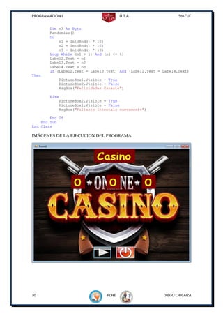 PROGRAMACION I                          U.T.A                    5to “U”


        Dim n3 As Byte
        Randomize()
        Do
            n1 = Int(Rnd() * 10)
            n2 = Int(Rnd() * 10)
            n3 = Int(Rnd() * 10)
        Loop While (n1 > 1) And (n1 <= 6)
        Label2.Text = n1
        Label3.Text = n2
        Label4.Text = n3
        If (Label2.Text = Label3.Text) And (Label2.Text = Label4.Text)
Then
            PictureBox1.Visible = True
            PictureBox2.Visible = False
            MsgBox("Felicidades Ganaste")

        Else
            PictureBox2.Visible = True
            PictureBox1.Visible = False
            MsgBox("Fallaste Intentalo nuevamente")

        End If
    End Sub
End Class

IMÁGENES DE LA EJECUCION DEL PROGRAMA.




30                               FCHE                     DIEGO CHICAIZA
 