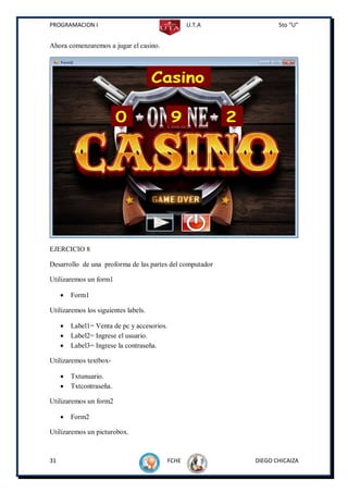 PROGRAMACION I                                      U.T.A          5to “U”


Ahora comenzaremos a jugar el casino.




EJERCICIO 8

Desarrollo de una proforma de las partes del computador

Utilizaremos un form1

        Form1

Utilizaremos los siguientes labels.

        Label1= Venta de pc y accesorios.
        Label2= Ingrese el usuario.
        Label3= Ingrese la contraseña.

Utilizaremos textbox-

        Txtunuario.
        Txtcontraseña.

Utilizaremos un form2

        Form2

Utilizaremos un picturobox.



31                                           FCHE           DIEGO CHICAIZA
 