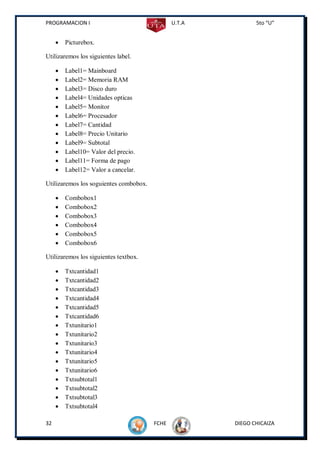 PROGRAMACION I                                 U.T.A          5to “U”


        Picturebox.

Utilizaremos los siguientes label.

        Label1= Mainboard
        Label2= Memoria RAM
        Label3= Disco duro
        Label4= Unidades opticas
        Label5= Monitor
        Label6= Procesador
        Label7= Cantidad
        Label8= Precio Unitario
        Label9= Subtotal
        Label10= Valor del precio.
        Label11= Forma de pago
        Label12= Valor a cancelar.

Utilizaremos los soguientes combobox.

        Combobox1
        Combobox2
        Combobox3
        Combobox4
        Combobox5
        Combobox6

Utilizaremos los siguientes textbox.

        Txtcantidad1
        Txtcantidad2
        Txtcantidad3
        Txtcantidad4
        Txtcantidad5
        Txtcantidad6
        Txtunitario1
        Txtunitario2
        Txtunitario3
        Txtunitario4
        Txtunitario5
        Txtunitario6
        Txtsubtotal1
        Txtsubtotal2
        Txtsubtotal3
        Txtsubtotal4

32                                      FCHE           DIEGO CHICAIZA
 
