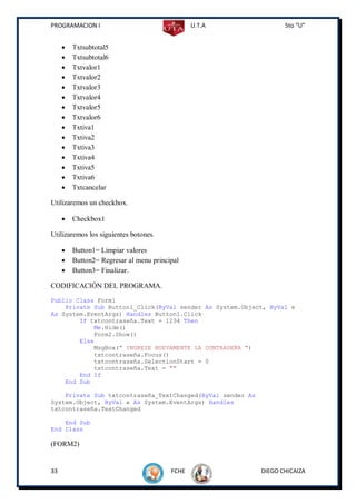 PROGRAMACION I                                  U.T.A              5to “U”


        Txtsubtotal5
        Txtsubtotal6
        Txtvalor1
        Txtvalor2
        Txtvalor3
        Txtvalor4
        Txtvalor5
        Txtvalor6
        Txtiva1
        Txtiva2
        Txtiva3
        Txtiva4
        Txtiva5
        Txtiva6
        Txtcancelar

Utilizaremos un checkbox.

        Checkbox1

Utilizaremos los siguientes botones.

        Button1= Limpiar valores
        Button2= Regresar al menu principal
        Button3= Finalizar.

CODIFICACIÓN DEL PROGRAMA.
Public Class Form1
    Private Sub Button1_Click(ByVal sender As System.Object, ByVal e
As System.EventArgs) Handles Button1.Click
        If txtcontraseña.Text = 1234 Then
            Me.Hide()
            Form2.Show()
        Else
            MsgBox(" INGRESE NUEVAMENTE LA CONTRASEÑA ")
            txtcontraseña.Focus()
            txtcontraseña.SelectionStart = 0
            txtcontraseña.Text = ""
        End If
    End Sub

    Private Sub txtcontraseña_TextChanged(ByVal sender As
System.Object, ByVal e As System.EventArgs) Handles
txtcontraseña.TextChanged

    End Sub
End Class

(FORM2)


33                                       FCHE               DIEGO CHICAIZA
 