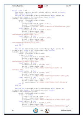 PROGRAMACION I                          U.T.A                    5to “U”


Public Class Form2
    Dim datos1, datos2, datos3, datos4, datos5, datos6 As Double
    Dim datos As Integer
    Private Sub ComboBox1_SelectedIndexChanged(ByVal sender As
System.Object, ByVal e As System.EventArgs) Handles
ComboBox1.SelectedIndexChanged
        datos = ComboBox1.SelectedIndex
        If datos = 0 Then
            txtunitario1.Text = (Val("120.85"))
            datos1 = txtunitario1.Text
            PictureBox1.Load("J:PARTES COMPUTADORAMAINBOARDAMD.jpg")
        ElseIf datos = 1 Then
            txtunitario1.Text = (Val("130.45"))
            datos1 = txtunitario1.Text
            PictureBox1.Load("J:PARTES
COMPUTADORAMAINBOARDINTEL.jpg")
        ElseIf datos = 2 Then
            txtunitario1.Text = (Val("149.59"))
            datos1 = txtunitario1.Text
            PictureBox1.Load("J:PARTES
COMPUTADORAMAINBOARDBIOSTAR.jpg")
        End If
    End Sub

    Private Sub ComboBox2_SelectedIndexChanged(ByVal sender As
System.Object, ByVal e As System.EventArgs) Handles
ComboBox2.SelectedIndexChanged
        datos = ComboBox2.SelectedIndex
        If datos = 0 Then
            txtunitario2.Text = (Val("30.45"))
            datos2 = txtunitario2.Text
            PictureBox1.Load("J:PARTES
COMPUTADORADDR1MARKVISION.jpg")
        ElseIf datos = 1 Then
            txtunitario2.Text = (Val("35.90"))
            datos2 = txtunitario2.Text
            PictureBox1.Load("J:PARTES COMPUTADORADDR2-1GB
KINGSTON.jpg")
        ElseIf datos = 2 Then
            txtunitario2.Text = (Val("15.67"))
            datos2 = txtunitario2.Text
            PictureBox1.Load("J:PARTES COMPUTADORADDR2-512MB.jpg")
        ElseIf datos = 3 Then
            txtunitario2.Text = (Val("20.45"))
            datos2 = txtunitario2.Text
            PictureBox1.Load("J:PARTES COMPUTADORADDR512MB.jpg")
        End If
    End Sub

    Private Sub ComboBox3_SelectedIndexChanged(ByVal sender As
System.Object, ByVal e As System.EventArgs) Handles
ComboBox3.SelectedIndexChanged
        datos = ComboBox3.SelectedIndex
        If datos = 0 Then
            txtunitario3.Text = (Val("68.75"))
            datos3 = txtunitario3.Text
            PictureBox1.Load("J:PARTES COMPUTADORAHITACHI160GB.jpg")
        ElseIf datos = 1 Then
            txtunitario3.Text = (Val("120.32"))
            datos3 = txtunitario3.Text
            PictureBox1.Load("J:PARTES COMPUTADORAMAXTOR500GB.jpg")


34                               FCHE                     DIEGO CHICAIZA
 