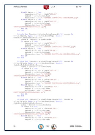 PROGRAMACION I                          U.T.A                    5to “U”


        ElseIf datos = 2 Then
            txtunitario3.Text = (Val("146.65"))
            datos3 = txtunitario3.Text
            PictureBox1.Load("J:PARTES COMPUTADORASAMSUMG1TB.jpg")
        ElseIf datos = 3 Then
            txtunitario3.Text = (Val("130.23"))
            datos3 = txtunitario3.Text
            PictureBox1.Load("J:PARTES
COMPUTADORASEAGATE500GBSATA.jpg")
        End If
    End Sub

    Private Sub ComboBox4_SelectedIndexChanged(ByVal sender As
System.Object, ByVal e As System.EventArgs) Handles
ComboBox4.SelectedIndexChanged
        datos = ComboBox4.SelectedIndex
        If datos = 0 Then
            txtunitario4.Text = (Val("45.10"))
            datos4 = txtunitario4.Text
            PictureBox1.Load("J:PARTES COMPUTADORACDDVDLG.jpg")
        ElseIf datos = 1 Then
            txtunitario4.Text = (Val("38.98"))
            datos4 = txtunitario4.Text
            PictureBox1.Load("J:PARTES COMPUTADORACDDVDROMASUS.jpg")
        End If
    End Sub

    Private Sub ComboBox5_SelectedIndexChanged(ByVal sender As
System.Object, ByVal e As System.EventArgs) Handles
ComboBox5.SelectedIndexChanged
        datos = ComboBox5.SelectedIndex
        If datos = 0 Then
            txtunitario5.Text = (Val("250.23"))
            datos5 = txtunitario5.Text
            PictureBox1.Load("J:PARTES
COMPUTADORAMONITORHPTOUCHSCREEM.jpg")
        ElseIf datos = 1 Then
            txtunitario5.Text = (Val("198,44"))
            datos5 = txtunitario5.Text
            PictureBox1.Load("J:PARTES COMPUTADORAMONITORLGLCD.jpg")
        ElseIf datos = 2 Then
            txtunitario5.Text = (Val("230.45"))
            datos5 = txtunitario5.Text
            PictureBox1.Load("J:PARTES
COMPUTADORAMONITORLGLCDLED.jpg")
        End If
    End Sub

    Private Sub ComboBox6_SelectedIndexChanged(ByVal sender As
System.Object, ByVal e As System.EventArgs) Handles
ComboBox6.SelectedIndexChanged
        datos = ComboBox6.SelectedIndex
        If datos = 0 Then
            txtunitario6.Text = (Val("89.34"))
            datos6 = txtunitario6.Text
            PictureBox1.Load("J:PARTES
COMPUTADORAPROCESADORAMDOPTERON.jpg")
        ElseIf datos = 1 Then
            txtunitario6.Text = (Val("95.31"))
            datos6 = txtunitario6.Text



35                               FCHE                     DIEGO CHICAIZA
 