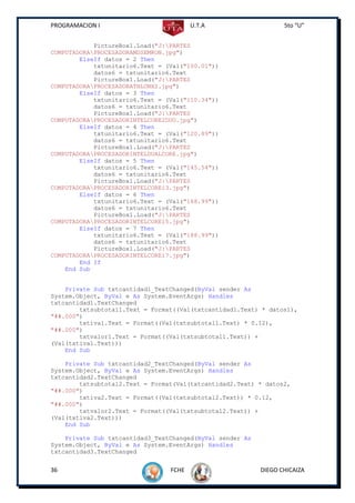 PROGRAMACION I                          U.T.A                     5to “U”


            PictureBox1.Load("J:PARTES
COMPUTADORAPROCESADORAMDSEMRON.jpg")
        ElseIf datos = 2 Then
            txtunitario6.Text = (Val("100.01"))
            datos6 = txtunitario6.Text
            PictureBox1.Load("J:PARTES
COMPUTADORAPROCESADORATHLONX2.jpg")
        ElseIf datos = 3 Then
            txtunitario6.Text = (Val("110.34"))
            datos6 = txtunitario6.Text
            PictureBox1.Load("J:PARTES
COMPUTADORAPROCESADORINTELCORE2DUO.jpg")
        ElseIf datos = 4 Then
            txtunitario6.Text = (Val("120.89"))
            datos6 = txtunitario6.Text
            PictureBox1.Load("J:PARTES
COMPUTADORAPROCESADORINTELDUALCORE.jpg")
        ElseIf datos = 5 Then
            txtunitario6.Text = (Val("145.54"))
            datos6 = txtunitario6.Text
            PictureBox1.Load("J:PARTES
COMPUTADORAPROCESADORINTELCOREi3.jpg")
        ElseIf datos = 6 Then
            txtunitario6.Text = (Val("168.99"))
            datos6 = txtunitario6.Text
            PictureBox1.Load("J:PARTES
COMPUTADORAPROCESADORINTELCOREi5.jpg")
        ElseIf datos = 7 Then
            txtunitario6.Text = (Val("188.99"))
            datos6 = txtunitario6.Text
            PictureBox1.Load("J:PARTES
COMPUTADORAPROCESADORINTELCOREi7.jpg")
        End If
    End Sub


    Private Sub txtcantidad1_TextChanged(ByVal sender As
System.Object, ByVal e As System.EventArgs) Handles
txtcantidad1.TextChanged
        txtsubtotal1.Text = Format((Val(txtcantidad1.Text) * datos1),
"##.000")
        txtiva1.Text = Format((Val(txtsubtotal1.Text) * 0.12),
"##.000")
        txtvalor1.Text = Format((Val(txtsubtotal1.Text)) +
(Val(txtiva1.Text)))
    End Sub

    Private Sub txtcantidad2_TextChanged(ByVal sender As
System.Object, ByVal e As System.EventArgs) Handles
txtcantidad2.TextChanged
        txtsubtotal2.Text = Format(Val(txtcantidad2.Text) * datos2,
"##.000")
        txtiva2.Text = Format((Val(txtsubtotal2.Text)) * 0.12,
"##.000")
        txtvalor2.Text = Format((Val(txtsubtotal2.Text)) +
(Val(txtiva2.Text)))
    End Sub

    Private Sub txtcantidad3_TextChanged(ByVal sender As
System.Object, ByVal e As System.EventArgs) Handles
txtcantidad3.TextChanged


36                               FCHE                      DIEGO CHICAIZA
 