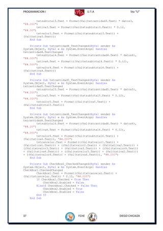 PROGRAMACION I                          U.T.A                      5to “U”


        txtsubtotal3.Text = Format(Val(txtcantidad3.Text) * datos3,
"##.000")
        txtiva3.Text = Format((Val(txtsubtotal3.Text)) * 0.12,
"##.00")
        txtvalor3.Text = Format((Val(txtsubtotal3.Text)) +
(Val(txtiva3.Text)))
    End Sub

    Private Sub txtcantidad4_TextChanged(ByVal sender As
System.Object, ByVal e As System.EventArgs) Handles
txtcantidad4.TextChanged
        txtsubtotal4.Text = Format((Val(txtcantidad4.Text) * datos4),
"##.000")
        txtiva4.Text = Format(((Val(txtsubtotal4.Text)) * 0.12),
"##.000")
        txtvalor4.Text = Format((Val(txtsubtotal4.Text)) +
(Val(txtiva4.Text)))
    End Sub

    Private Sub txtcantidad5_TextChanged(ByVal sender As
System.Object, ByVal e As System.EventArgs) Handles
txtcantidad5.TextChanged
        txtsubtotal5.Text = Format((Val(txtcantidad5.Text) * datos5),
"##.000")
        txtiva5.Text = Format((Val(txtsubtotal5.Text) * 0.12),
"##.000")
        txtvalor5.Text = Format((Val(txtiva5.Text)) +
(Val(txtsubtotal5.Text)))
    End Sub

    Private Sub txtcantidad6_TextChanged(ByVal sender As
System.Object, ByVal e As System.EventArgs) Handles
txtcantidad6.TextChanged
        txtsubtotal6.Text = Format((Val(txtcantidad6.Text) * datos6),
"##.00")
        txtiva6.Text = Format((Val(txtsubtotal6.Text) * 0.12),
"##.000")
        txtvalor6.Text = Format((Val(txtsubtotal6.Text)) +
(Val(txtiva6.Text)), "##.000")
        txtcancelar.Text = Format(((Val(txtvalor1.Text)) +
(Val(txtiva1.Text))) + ((Val(txtvalor2.Text)) + (Val(txtiva2.Text))) +
((Val(txtvalor3.Text)) + (Val(txtiva3.Text))) + ((Val(txtvalor4.Text))
+ (Val(txtiva4.Text))) + ((Val(txtvalor5.Text)) + (Val(txtiva5.Text)))
+ ((Val(txtvalor6.Text)) + (Val(txtiva6.Text))), "##.000")
    End Sub

    Private Sub CheckBox1_CheckedChanged(ByVal sender As
System.Object, ByVal e As System.EventArgs) Handles
CheckBox1.CheckedChanged
        CheckBox1.Text = Format((Val(txtcancelar.Text)) +
(Val(txtcancelar.Text)) * 0.15, "##.000")
        If CheckBox1.Checked = True Then
            CheckBox2.Enabled = False
        ElseIf CheckBox1.Checked = False Then
            CheckBox2.Enabled = True
            CheckBox1.Enabled = False
        End If
    End Sub




37                               FCHE                       DIEGO CHICAIZA
 