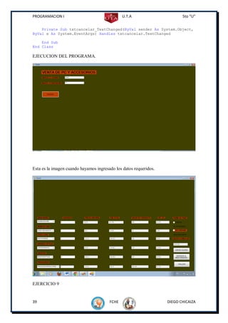 PROGRAMACION I                                 U.T.A                      5to “U”


    Private Sub txtcancelar_TextChanged(ByVal sender As System.Object,
ByVal e As System.EventArgs) Handles txtcancelar.TextChanged

    End Sub
End Class

EJECUCION DEL PROGRAMA.




Esta es la imagen cuando hayamos ingresado los datos requeridos.




EJERCICIO 9


39                                      FCHE                       DIEGO CHICAIZA
 