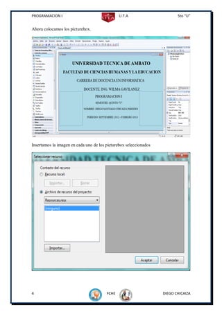 PROGRAMACION I                                 U.T.A                      5to “U”


Ahora colocamos los picturebox.




Insertamos la imagen en cada uno de los picturebox seleccionados




4                                       FCHE                       DIEGO CHICAIZA
 