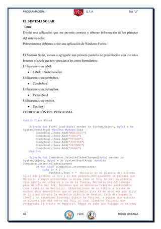 PROGRAMACION I                                   U.T.A                         5to “U”


EL SISTEMA SOLAR
Tema:
Diseñe una aplicación que me permita conocer y obtener información de los planetas
del sistema solar.
Primeramente debemos crear una aplicación de Windows Forms


El Sistema Solar, vamos a agregarle una primera pantalla de presentación con distintos
botones o labels que nos vinculan a los otros formularios:
Utilizaremos un label.
        Label1= Sistema solar.
Utilizaremos un combobox.
        Combobox1
Utilizaremos un picturebox.
        Picturebox1
Utilizaremos un textbox.
        Textbox1
CODIFICACIÓN DEL PROGRAMA.

Public Class Form1

    Private Sub Form1_Load(ByVal sender As System.Object, ByVal e As
System.EventArgs) Handles MyBase.Load
        ComboBox1.Items.Add("MERCURIO")
        ComboBox1.Items.Add("VENUS")
        ComboBox1.Items.Add("TEIRRA")
        ComboBox1.Items.Add("JUPITER")
        ComboBox1.Items.Add("SATURNO")
        ComboBox1.Items.Add("URANO")
    End Sub

    Private Sub ComboBox1_SelectedIndexChanged(ByVal sender As
System.Object, ByVal e As System.EventArgs) Handles
ComboBox1.SelectedIndexChanged
        Select Case (ComboBox1.SelectedIndex)
            Case Is = 0
                TextBox1.Text = " Mercurio es el planeta del Sistema
Solar más próximo al Sol y el más pequeño.Antiguamente se pensaba que
Mercurio siempre presentaba la misma cara al Sol, Al ser un planeta
cuya órbita es inferior a la de la Tierra, Mercurio periódicamente
pasa delante del Sol, fenómeno que se denomina tránsito astronómico
(ver tránsito de Mercurio). Observaciones de su órbita a través de
muchos años demostraron que el perihelio gira 43 de arco más por siglo
de lo predicho por la mecánica clásica de Newton. Esta discrepancia
llevó a un astrónomo francés, Urbain Le Verrier, a pensar que existía
un planeta aún más cerca del Sol, al cual llamaron Vulcano, que
perturbaba la órbita de Mercurio. Ahora se sabe que Vulcano no existe;


40                                        FCHE                         DIEGO CHICAIZA
 
