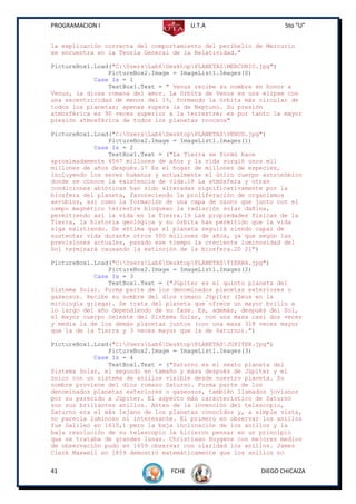 PROGRAMACION I                          U.T.A                    5to “U”


la explicación correcta del comportamiento del perihelio de Mercurio
se encuentra en la Teoría General de la Relatividad."

PictureBox1.Load("C:UsersLab6DesktopPLANETASMERCURIO.jpg")
                PictureBox2.Image = ImageList1.Images(0)
            Case Is = 1
                TextBox1.Text = " Venus recibe su nombre en honor a
Venus, la diosa romana del amor. La órbita de Venus es una elipse con
una excentricidad de menos del 1%, formando la órbita más circular de
todos los planetas; apenas supera la de Neptuno. Su presión
atmosférica es 90 veces superior a la terrestre; es por tanto la mayor
presión atmosférica de todos los planetas rocosos"

PictureBox1.Load("C:UsersLab6DesktopPLANETASVENUS.jpg")
                PictureBox2.Image = ImageList1.Images(1)
            Case Is = 2
                TextBox1.Text = ("La Tierra se formó hace
aproximadamente 4567 millones de años y la vida surgió unos mil
millones de años después.17 Es el hogar de millones de especies,
incluyendo los seres humanos y actualmente el único cuerpo astronómico
donde se conoce la existencia de vida.18 La atmósfera y otras
condiciones abióticas han sido alteradas significativamente por la
biosfera del planeta, favoreciendo la proliferación de organismos
aerobios, así como la formación de una capa de ozono que junto con el
campo magnético terrestre bloquean la radiación solar dañina,
permitiendo así la vida en la Tierra.19 Las propiedades físicas de la
Tierra, la historia geológica y su órbita han permitido que la vida
siga existiendo. Se estima que el planeta seguirá siendo capaz de
sustentar vida durante otros 500 millones de años, ya que según las
previsiones actuales, pasado ese tiempo la creciente luminosidad del
Sol terminará causando la extinción de la biosfera.20 21")

PictureBox1.Load("C:UsersLab6DesktopPLANETASTIERRA.jpg")
                PictureBox2.Image = ImageList1.Images(2)
            Case Is = 3
                TextBox1.Text = ("Júpiter es el quinto planeta del
Sistema Solar. Forma parte de los denominados planetas exteriores o
gaseosos. Recibe su nombre del dios romano Júpiter (Zeus en la
mitología griega). Se trata del planeta que ofrece un mayor brillo a
lo largo del año dependiendo de su fase. Es, además, después del Sol,
el mayor cuerpo celeste del Sistema Solar, con una masa casi dos veces
y media la de los demás planetas juntos (con una masa 318 veces mayor
que la de la Tierra y 3 veces mayor que la de Saturno).")

PictureBox1.Load("C:UsersLab6DesktopPLANETASJUPITER.jpg")
                PictureBox2.Image = ImageList1.Images(3)
            Case Is = 4
                TextBox1.Text = ("Saturno es el sexto planeta del
Sistema Solar, el segundo en tamaño y masa después de Júpiter y el
único con un sistema de anillos visible desde nuestro planeta. Su
nombre proviene del dios romano Saturno. Forma parte de los
denominados planetas exteriores o gaseosos, también llamados jovianos
por su parecido a Júpiter. El aspecto más característico de Saturno
son sus brillantes anillos. Antes de la invención del telescopio,
Saturno era el más lejano de los planetas conocidos y, a simple vista,
no parecía luminoso ni interesante. El primero en observar los anillos
fue Galileo en 1610,1 pero la baja inclinación de los anillos y la
baja resolución de su telescopio le hicieron pensar en un principio
que se trataba de grandes lunas. Christiaan Huygens con mejores medios
de observación pudo en 1659 observar con claridad los anillos. James
Clerk Maxwell en 1859 demostró matemáticamente que los anillos no


41                               FCHE                     DIEGO CHICAIZA
 