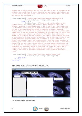 PROGRAMACION I                             U.T.A                 5to “U”


podían ser un único objeto sólido sino que debían ser la agrupación de
millones de partículas de menor tamaño. Las partículas que habitan en
los anillos de Saturno giran a una velocidad de 48 000 km/h, 15 veces
más rápido que una bala.")

PictureBox1.Load("C:UsersLab6DesktopPLANETASSATURNO.jpg")
                PictureBox2.Image = ImageList1.Images(4)
            Case Is = 5
                TextBox1.Text = ("Urano es el séptimo planeta del
Sistema Solar, el tercero en cuanto a mayor tamaño,Sir William
Herschel anunció su descubrimiento el 13 de marzo de 1781, ampliando
las fronteras conocidas del Sistema Solar hasta entonces por primera
vez en la historia moderna. Urano es también el primer planeta
descubierto por medio de un telescopio.Urano es similar en composición
a Neptuno, y los dos tienen una composición diferente de los otros dos
gigantes gaseosos (Júpiter y Saturno). Por ello, los astrónomos a
veces los clasifican en una categoría diferente, los gigantes helados.
La atmósfera de Urano, aunque es similar a la de Júpiter y Saturno por
estar compuesta principalmente de hidrógeno y helio, contiene una
proporción superior tanto de «hielos»nota 4 como de agua, amoníaco y
metano, junto con trazas de hidrocarburos.12 nota 5 Posee la atmósfera
planetaria más fría del Sistema Solar, con una temperatura mínima de
49 K (-224 °C). Asimismo, tiene una estructura de nubes muy compleja,
acomodada por niveles, donde se cree que las nubes más bajas están
compuestas de agua y las más altas de metano.12 En contraste, el
interior de Urano se encuentra compuesto principalmente de hielo y
roca.")

PictureBox1.Load("C:UsersLab6DesktopPLANETASURANO.jpg")
                PictureBox2.Image = ImageList1.Images(5)
        End Select
    End Sub
End Class


IMÁGENES DE LA EJECUCION DEL PROGRAMA.




Escojemos la opcion que deseamos.



42                                  FCHE                  DIEGO CHICAIZA
 