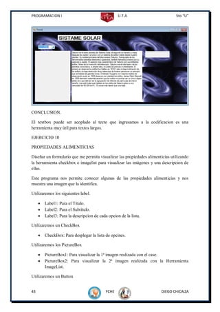 PROGRAMACION I                                     U.T.A                        5to “U”




CONCLUSION.

El textbox puede ser acoplado al tecto que ingresamos a la codificacion es una
herramienta muy útil para textos largos.

EJERCICIO 10

PROPIEDADES ALIMENTICIAS

Diseñar un formulario que me permita visualizar las propiedades alimenticias utilizando
la herramienta checkbox e imagelist para visualizar las imágenes y una descripcion de
ellas.

Este programa nos permite conocer algunas de las propiedades alimenticias y nos
muestra una imagen que la identifica.

Utilizaremos los siguientes label.

        Label1: Para el Título.
        Label2: Para el Subtítulo.
        Label3: Para la descripcion de cada opcion de la lista.

Utilizaremos un CheckBox

        CheckBox: Para desplegar la lista de opcines.

Utilizaremos los PictureBox

        PictureBox1: Para visualizar la 1ª imagen realizada con el case.
        PictureBox2: Para visualizar la 2ª imagen realizada con la Herramienta
         ImageList.

Utilizaremos un Button


43                                          FCHE                        DIEGO CHICAIZA
 