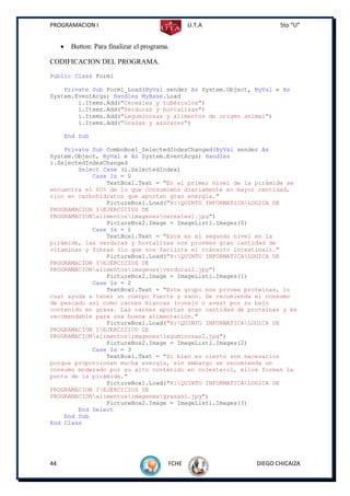PROGRAMACION I                                     U.T.A          5to “U”


         Button: Para finalizar el programa.

CODIFICACION DEL PROGRAMA.
Public Class Form1

    Private Sub Form1_Load(ByVal sender As System.Object, ByVal e As
System.EventArgs) Handles MyBase.Load
        i.Items.Add("Cereales y tubérculos")
        i.Items.Add("Verduras y hortalizas")
        i.Items.Add("Leguminosas y alimentos de origen animal")
        i.Items.Add("Grasas y azúcares")

         End Sub

    Private Sub ComboBox1_SelectedIndexChanged(ByVal sender As
System.Object, ByVal e As System.EventArgs) Handles
i.SelectedIndexChanged
        Select Case (i.SelectedIndex)
            Case Is = 0
                TextBox1.Text = "En el primer nivel de la pirámide se
encuentra el 60% de lo que consumimos diariamente en mayor cantidad,
rico en carbohidratos que aportan gran energía."
                PictureBox1.Load("H:QUINTO INFORMATICALOGICA DE
PROGRAMACION IEJERCICIOS DE
PROGRAMACIONalimentosimagenescereales1.jpg")
                PictureBox2.Image = ImageList1.Images(0)
            Case Is = 1
                TextBox1.Text = "Este es el segundo nivel en la
pirámide, las verduras y hortalizas nos proveen gran cantidad de
vitaminas y fibras (lo que nos facilita el tránsito intestinal)."
                PictureBox1.Load("H:QUINTO INFORMATICALOGICA DE
PROGRAMACION IEJERCICIOS DE
PROGRAMACIONalimentosimagenesverduras2.jpg")
                PictureBox2.Image = ImageList1.Images(1)
            Case Is = 2
                TextBox1.Text = "Este grupo nos provee proteínas, lo
cual ayuda a tener un cuerpo fuerte y sano. Se recomienda el consumo
de pescado así como carnes blancas (conejo o aves) por su bajo
contenido en grasa. Las carnes aportan gran cantidad de proteínas y es
recomendable para una buena alimentación."
                PictureBox1.Load("H:QUINTO INFORMATICALOGICA DE
PROGRAMACION IEJERCICIOS DE
PROGRAMACIONalimentosimagenesleguminosas1.jpg")
                PictureBox2.Image = ImageList1.Images(2)
            Case Is = 3
                TextBox1.Text = "Si bien es cierto son necesarios
porque proporcionan mucha energía, sin embargo se recomienda un
consumo moderado por su alto contenido en colesterol, ellos forman la
punta de la pirámide."
                PictureBox1.Load("H:QUINTO INFORMATICALOGICA DE
PROGRAMACION IEJERCICIOS DE
PROGRAMACIONalimentosimagenesgrasas1.jpg")
                PictureBox2.Image = ImageList1.Images(3)
        End Select
    End Sub
End Class




44                                          FCHE           DIEGO CHICAIZA
 