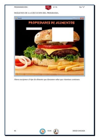 PROGRAMACION I                                 U.T.A                          5to “U”


IMÁGENES DE LA EJECUCION DEL PROGRAMA.




Ahora escojemos el tipo de alimento que deseamos saber que vitaminas contienen.




45                                      FCHE                          DIEGO CHICAIZA
 