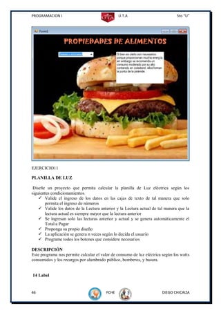 PROGRAMACION I                                  U.T.A                           5to “U”




EJERCICIO11

PLANILLA DE LUZ

 Diseñe un proyecto que permita calcular la planilla de Luz eléctrica según los
siguientes condicionamientos.
     Valide el ingreso de los datos en las cajas de texto de tal manera que solo
       permita el ingreso de números
     Valide los datos de la Lectura anterior y la Lectura actual de tal manera que la
       lectura actual es siempre mayor que la lectura anterior
     Se ingresan solo las lecturas anterior y actual y se genera automáticamente el
       Total a Pagar
     Proponga su propio diseño
     La aplicación se genera n veces según lo decida el usuario
     Programe todos los botones que considere necesarios

DESCRIPCIÓN
Este programa nos permite calcular el valor de consumo de luz eléctrica según los watts
consumidos y los recargos por alumbrado público, bomberos, y basura.


14 Label


46                                       FCHE                          DIEGO CHICAIZA
 
