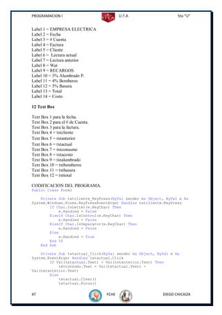 PROGRAMACION I                           U.T.A                   5to “U”


Label 1 = EMPRESA ELECTRICA
Label 2 = Fecha
Label 3 = # Cuenta
Label 4 = Factura
Label 5 = Cliente
Label 6 = Lectura actual
Label 7 = Lectura anterior
Label 8 = Wat
Label 9 = RECARGOS
Label 10 = 3% Alumbrado P.
Label 11 = 4% Bomberos
Label 12 = 5% Basura
Label 13 = Total
Label 14 = Costo

12 Text Box

Text Box 1 para la fecha.
Text Box 2 para el # de Cuenta.
Text Box 3 para la factura.
Text Box 4 = txtcliente
Text Box 5 = txtanterior
Text Box 6 = txtactual
Text Box 7 = txtconsumo
Text Box 8 = txtacosto
Text Box 9 = txtalumbrado
Text Box 10 = txtbomberos
Text Box 11 = txtbasura
Text Box 12 = txttotal

CODIFICACION DEL PROGRAMA.
Public Class Form1

    Private Sub txtcliente_KeyPress(ByVal sender As Object, ByVal e As
System.Windows.Forms.KeyPressEventArgs) Handles txtcliente.KeyPress
        If Char.IsLetter(e.KeyChar) Then
            e.Handled = False
        ElseIf Char.IsControl(e.KeyChar) Then
            e.Handled = False
        ElseIf Char.IsSeparator(e.KeyChar) Then
            e.Handled = False
        Else
            e.Handled = True
        End If
    End Sub

    Private Sub txtactual_Click(ByVal sender As Object, ByVal e As
System.EventArgs) Handles txtactual.Click
        If Val(txtactual.Text) > Val(txtanterior.Text) Then
            txtconsumo.Text = Val(txtactual.Text) -
Val(txtanterior.Text)
        Else
            txtactual.Clear()
            txtactual.Focus()

47                                FCHE                    DIEGO CHICAIZA
 