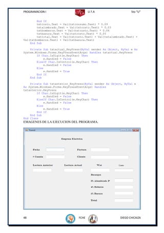PROGRAMACION I                          U.T.A                    5to “U”


        End If
        txtcosto.Text = Val(txtconsumo.Text) * 0.09
        txtalumbrado.Text = Val(txtcosto.Text) * 0.03
        txtbomberos.Text = Val(txtcosto.Text) * 0.04
        txtbasura.Text = Val(txtcosto.Text) * 0.05
        txttotal.Text = Val(txtcosto.Text) + Val(txtalumbrado.Text) +
Val(txtbomberos.Text) + Val(txtbasura.Text)
    End Sub

    Private Sub txtactual_KeyPress(ByVal sender As Object, ByVal e As
System.Windows.Forms.KeyPressEventArgs) Handles txtactual.KeyPress
        If Char.IsDigit(e.KeyChar) Then
            e.Handled = False
        ElseIf Char.IsControl(e.KeyChar) Then
            e.Handled = False
        Else
            e.Handled = True
        End If
    End Sub

    Private Sub txtanterior_KeyPress(ByVal sender As Object, ByVal e
As System.Windows.Forms.KeyPressEventArgs) Handles
txtanterior.KeyPress
        If Char.IsDigit(e.KeyChar) Then
            e.Handled = False
        ElseIf Char.IsControl(e.KeyChar) Then
            e.Handled = False
        Else
            e.Handled = True
        End If
    End Sub
End Class
EMAGENES DE LA EJECUCION DEL PROGRAMA.




48                               FCHE                     DIEGO CHICAIZA
 