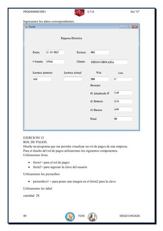 PROGRAMACION I                                       U.T.A                      5to “U”


Ingresamos los datos correspondientes.




EJERCICIO 12
ROL DE PAGOS.
Diseñe un programa que me permita visualizar un rol de pagos de una empresa.
Para el diseño del rol de pagos utilizaremos los siguientes componentes.
Utilizaremos form.

        form1= para el rol de pagos
        form2= para ingresar la clave del usuario

Utilizaremos los picturebox

        picturebox1 = para poner una imagen en el form2 para la clave

Utilizaremos los label

cantidad 28




49                                         FCHE                          DIEGO CHICAIZA
 