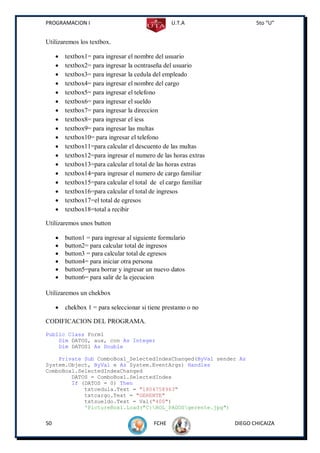 PROGRAMACION I                                    U.T.A                 5to “U”


Utilizaremos los textbox.

        textbox1= para ingresar el nombre del usuario
        textbox2= para ingresar la ocntraseña del usuario
        textbox3= para ingresar la cedula del empleado
        textbox4= para ingresar el nombre del cargo
        textbox5= para ingresar el telefono
        textbox6= para ingresar el sueldo
        textbox7= para ingresar la direccion
        textbox8= para ingresar el iess
        textbox9= para ingresar las multas
        textbox10= para ingresar el telefono
        textbox11=para calcular el descuento de las multas
        textbox12=para ingresar el numero de las horas extras
        textbox13=para calcular el total de las horas extras
        textbox14=para ingresar el numero de cargo familiar
        textbox15=para calcular el total de el cargo familiar
        textbox16=para calcular el total de ingresos
        textbox17=el total de egresos
        textbox18=total a recibir

Utilizaremos unos button

        button1 = para ingresar al siguiente formulario
        button2= para calcular total de ingresos
        button3 = para calcular total de egresos
        button4= para iniciar otra persona
        button5=para borrar y ingresar un nuevo datos
        button6= para salir de la ejecucion

Utilizaremos un chekbox

        chekbox 1 = para seleccionar si tiene prestamo o no

CODIFICACION DEL PROGRAMA.
Public Class Form1
    Dim DATOS, aux, con As Integer
    Dim DATOS1 As Double

    Private Sub ComboBox1_SelectedIndexChanged(ByVal sender As
System.Object, ByVal e As System.EventArgs) Handles
ComboBox1.SelectedIndexChanged
        DATOS = ComboBox1.SelectedIndex
        If (DATOS = 0) Then
            txtcedula.Text = "1804758963"
            txtcargo.Text = "GERENTE"
            txtsueldo.Text = Val("400")
            'PictureBox1.Load("C:ROL_PAGOSgerente.jpg")

50                                         FCHE                  DIEGO CHICAIZA
 