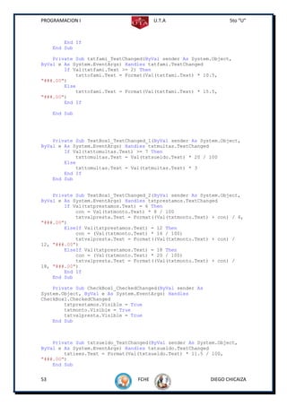 PROGRAMACION I                          U.T.A                     5to “U”



         End If
     End Sub

    Private Sub txtfami_TextChanged(ByVal sender As System.Object,
ByVal e As System.EventArgs) Handles txtfami.TextChanged
        If Val(txtfami.Text >= 2) Then
            txttofami.Text = Format(Val(txtfami.Text) * 10.5,
"###.00")
        Else
            txttofami.Text = Format(Val(txtfami.Text) * 15.5,
"###.00")
        End If

     End Sub




    Private Sub TextBox1_TextChanged_1(ByVal sender As System.Object,
ByVal e As System.EventArgs) Handles txtmultas.TextChanged
        If Val(txttomultas.Text) >= 7 Then
            txttomultas.Text = Val(txtsueldo.Text) * 20 / 100
        Else
            txttomultas.Text = Val(txtmultas.Text) * 3
        End If
    End Sub


    Private Sub TextBox1_TextChanged_2(ByVal sender As System.Object,
ByVal e As System.EventArgs) Handles txtprestamos.TextChanged
        If Val(txtprestamos.Text) = 6 Then
            con = Val(txtmonto.Text) * 8 / 100
            txtvalpresta.Text = Format((Val(txtmonto.Text) + con) / 6,
"###.00")
        ElseIf Val(txtprestamos.Text) = 12 Then
            con = (Val(txtmonto.Text) * 16 / 100)
            txtvalpresta.Text = Format((Val(txtmonto.Text) + con) /
12, "###.00")
        ElseIf Val(txtprestamos.Text) = 18 Then
            con = (Val(txtmonto.Text) * 20 / 100)
            txtvalpresta.Text = Format((Val(txtmonto.Text) + con) /
18, "###.00")
        End If
    End Sub

    Private Sub CheckBox1_CheckedChanged(ByVal sender As
System.Object, ByVal e As System.EventArgs) Handles
CheckBox1.CheckedChanged
        txtprestamos.Visible = True
        txtmonto.Visible = True
        txtvalpresta.Visible = True
    End Sub



    Private Sub txtsueldo_TextChanged(ByVal sender As System.Object,
ByVal e As System.EventArgs) Handles txtsueldo.TextChanged
        txtiees.Text = Format(Val(txtsueldo.Text) * 11.5 / 100,
"###.00")
    End Sub


53                               FCHE                      DIEGO CHICAIZA
 