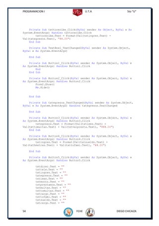PROGRAMACION I                          U.T.A                    5to “U”




    Private Sub txttorecibe_Click(ByVal sender As Object, ByVal e As
System.EventArgs) Handles txttorecibe.Click
        txttorecibe.Text = Format(Val(txtingres.Text) -
Val(txtegresos.Text), "##.00")
    End Sub

    Private Sub TextBox1_TextChanged(ByVal sender As System.Object,
ByVal e As System.EventArgs)

     End Sub

    Private Sub Button1_Click(ByVal sender As System.Object, ByVal e
As System.EventArgs) Handles Button1.Click
        End
    End Sub

    Private Sub Button2_Click(ByVal sender As System.Object, ByVal e
As System.EventArgs) Handles Button2.Click
        Form2.Show()
        Me.Hide()


     End Sub

    Private Sub txtegresos_TextChanged(ByVal sender As System.Object,
ByVal e As System.EventArgs) Handles txtegresos.TextChanged

     End Sub

    Private Sub Button3_Click(ByVal sender As System.Object, ByVal e
As System.EventArgs) Handles Button3.Click
        txtegresos.Text = Format(Val(txtiees.Text) +
Val(txttomultas.Text) + Val(txtvalpresta.Text), "###.00")
    End Sub

    Private Sub Button4_Click(ByVal sender As System.Object, ByVal e
As System.EventArgs) Handles Button4.Click
        txtingres.Text = Format(Val(txtsueldo.Text) +
Val(txthextras.Text) + Val(txttofami.Text), "##.00")

     End Sub

    Private Sub Button5_Click(ByVal sender As System.Object, ByVal e
As System.EventArgs) Handles Button5.Click

        txtdirec.Text = ""
        txttele.Text = ""
        txtingres.Text = ""
        txtegresos.Text = ""
        txtiees.Text = ""
        txtmonto.Text = ""
        txtprestamos.Text = ""
        txtmultas.Text = ""
        txttomultas.Text = ""
        txtcargo.Text = ""
        txttofami.Text = ""
        txtsueldo.Text = ""
        txtcargo.Text = ""


54                               FCHE                     DIEGO CHICAIZA
 