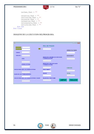 PROGRAMACION I                          U.T.A          5to “U”


        txtfami.Text = ""

        txtextras.Text = ""
        txttorecibe.Text = ""
        txtsueldo.Text = ""
        txthextras.Text = ""
        txtvalpresta.Text = ""
        txttorecibe.Text = ""
    End Sub
End Class


IMAGENS DE LA EJECUCION DELPROGRAMA.




55                               FCHE           DIEGO CHICAIZA
 