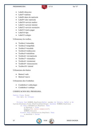 PROGRAMACION I                                U.T.A              5to “U”


        Label6=direccion
        Label7=telefono
        Label8=datos de matricula
        Label9=valor matricula
        Label10=servicio medico
        Label11=servicio internet
        Label12=servicio recreacion
        Label13=total a pagar
        Label14=tipo
        Label15=colegio

Utilizaremos los textbox.

        Textbox1=txtnombre
        Textbox2=txtapellido
        Textbox3=txtcedula
        Textbox4=txtdireccion
        Textbox5=txttelefono
        Textbox6= txtvmatricula
        Textbox7= txtsmedico
        Textbox8= txtsinternet
        Textbox9= txtsrecreacion
        Textbox10= txttotal

Utilizaremos dos button

        Button1=salir
        Button2=nuevo

Utilizaremos dos Combobox

        Combobox1=cmbcolegio
        Combobox1=cmbtipo

CODIFICACION DEL PROGRAMA.
Public Class Form1
    Dim dato As Integer


    Private Sub NOMBRE_KeyPress(ByVal sender As Object, ByVal e As
System.Windows.Forms.KeyPressEventArgs) Handles NOMBRE.KeyPress
        If Char.IsNumber(e.KeyChar) Then
            e.Handled = True
            MsgBox("NO DATOS NUMERICOS")
            NOMBRE.Focus()
        ElseIf Char.IsControl(e.KeyChar) Then
            e.Handled = False
        Else

57                                     FCHE               DIEGO CHICAIZA
 