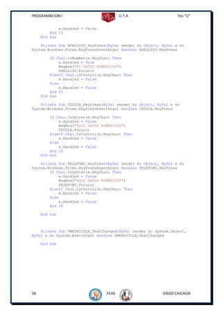 PROGRAMACION I                           U.T.A                   5to “U”


             e.Handled = False
         End If
     End Sub

    Private Sub APELLIDO_KeyPress(ByVal sender As Object, ByVal e As
System.Windows.Forms.KeyPressEventArgs) Handles APELLIDO.KeyPress

         If Char.IsNumber(e.KeyChar) Then
             e.Handled = True
             MsgBox("NO DATOS NUMERICOS")
             APELLIDO.Focus()
         ElseIf Char.IsControl(e.KeyChar) Then
             e.Handled = False
         Else
             e.Handled = False
         End If
     End Sub

    Private Sub CEDULA_KeyPress(ByVal sender As Object, ByVal e As
System.Windows.Forms.KeyPressEventArgs) Handles CEDULA.KeyPress

         If Char.IsLetter(e.KeyChar) Then
             e.Handled = False
             MsgBox("SOLO DATOS NUMERICOS")
             CEDULA.Focus()
         ElseIf Char.IsControl(e.KeyChar) Then
             e.Handled = False
         Else
             e.Handled = False
         End If
     End Sub

    Private Sub TELEFONO_KeyPress(ByVal sender As Object, ByVal e As
System.Windows.Forms.KeyPressEventArgs) Handles TELEFONO.KeyPress
        If Char.IsLetter(e.KeyChar) Then
            e.Handled = False
            MsgBox("SOLO DATOS NUMERICOS")
            TELEFONO.Focus()
        ElseIf Char.IsControl(e.KeyChar) Then
            e.Handled = False
        Else
            e.Handled = False
        End If

     End Sub



    Private Sub VMATRICULA_TextChanged(ByVal sender As System.Object,
ByVal e As System.EventArgs) Handles VMATRICULA.TextChanged

     End Sub




58                                FCHE                    DIEGO CHICAIZA
 