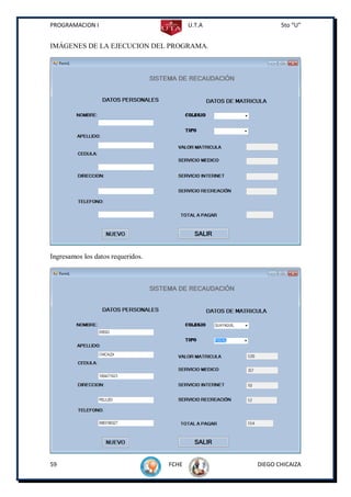 PROGRAMACION I                            U.T.A          5to “U”


IMÁGENES DE LA EJECUCION DEL PROGRAMA.




Ingresamos los datos requeridos.




59                                 FCHE           DIEGO CHICAIZA
 