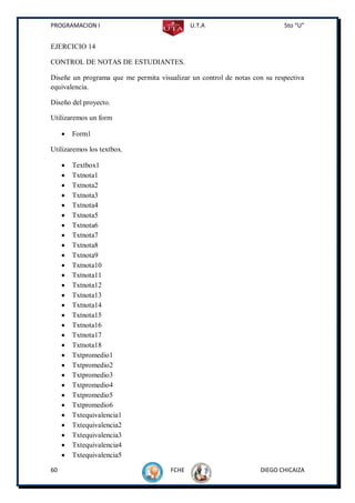 PROGRAMACION I                               U.T.A                         5to “U”


EJERCICIO 14

CONTROL DE NOTAS DE ESTUDIANTES.

Diseñe un programa que me permita visualizar un control de notas con su respectiva
equivalencia.

Diseño del proyecto.

Utilizaremos un form

        Form1

Utilizaremos los textbox.

        Textbox1
        Txtnota1
        Txtnota2
        Txtnota3
        Txtnota4
        Txtnota5
        Txtnota6
        Txtnota7
        Txtnota8
        Txtnota9
        Txtnota10
        Txtnota11
        Txtnota12
        Txtnota13
        Txtnota14
        Txtnota15
        Txtnota16
        Txtnota17
        Txtnota18
        Txtpromedio1
        Txtpromedio2
        Txtpromedio3
        Txtpromedio4
        Txtpromedio5
        Txtpromedio6
        Txtequivalencia1
        Txtequivalencia2
        Txtequivalencia3
        Txtequivalencia4
        Txtequivalencia5

60                                    FCHE                         DIEGO CHICAIZA
 