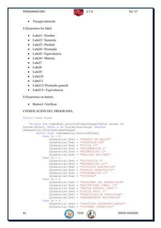 PROGRAMACION I                             U.T.A                  5to “U”


        Txtequivalencia6

Utilizaremos los label.

        Label1= Nombre
        Label2= Semestre
        Label3= Paralelo
        Label4= Promedio
        Label5= Equivalencia
        Label6= Materia.
        Label7
        Label8
        Label9
        Label10
        Label11
        Label12=Promedio general
        Label13= Equivalencia

Utilizaremos un button.

        Button1=Verificar.

CODIFICACION DEL PROGRAMA.
Public Class Form1

    Private Sub ComboBox1_SelectedIndexChanged(ByVal sender As
System.Object, ByVal e As System.EventArgs) Handles
cmbsemestre.SelectedIndexChanged
        Select Case (cmbsemestre.SelectedIndex)
            Case Is = 0
                lblmateria1.Text = "TRABAJO EN EQUIPO"
                lblmateria2.Text = "INVESTIGACION"
                lblmateria3.Text = "FISICA II"
                lblmateria4.Text = "PROGRAMACION I"
                lblmateria5.Text = "MATEMATICAS II"
                lblmateria6.Text = "REALIDAD NACIONAL"
            Case Is = 1
                lblmateria1.Text = "PSICOLOGIA I"
                lblmateria2.Text = "MATEMATICAS III"
                lblmateria3.Text = "CIRCUITOS ELECTRICOS"
                lblmateria4.Text = "MODELOS PEDAGOGICOS"
                lblmateria5.Text = "PROGRAMACION II"
                lblmateria6.Text = "TUTORIAS"
            Case Is = 2
                lblmateria1.Text = "PROBLEMAS DEL APRENDIZAJE"
                lblmateria2.Text = "AQUITECTURA COMPU. II"
                lblmateria3.Text = "GESTOR CENTROS COMPU."
                lblmateria4.Text = "LOGICA PROG. I"
                lblmateria5.Text = "PLANIFICACION CURRICULAR"
                lblmateria6.Text = "HERRAMIENTAS MULTIMEDIA"
            Case Is = 3
                lblmateria1.Text = "PRACTICAS PREPROFESIONALES"
                lblmateria2.Text = "SISTEMAS OPERATIVOS"

61                                  FCHE                  DIEGO CHICAIZA
 
