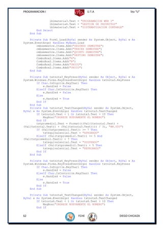 PROGRAMACION I                           U.T.A                    5to “U”


                 lblmateria3.Text = "PROGRAMACION WEB I"
                 lblmateria4.Text = "GESTION DE PROYECTOS"
                 lblmateria5.Text = "SISTEMATIZACION CONTABLE"
         End Select
     End Sub

    Private Sub Form1_Load(ByVal sender As System.Object, ByVal e As
System.EventArgs) Handles MyBase.Load
        cmbsemestre.Items.Add("SEGUNDO SEMESTRE")
        cmbsemestre.Items.Add("TERCER SEMESTRE")
        cmbsemestre.Items.Add("QUINTO SEMESTRE")
        cmbsemestre.Items.Add("SEPTIMO SEMESTRE")
        ComboBox2.Items.Add("A")
        ComboBox2.Items.Add("B")
        ComboBox2.Items.Add("UNICO")
        ComboBox2.Items.Add("UNICO")
    End Sub

    Private Sub txtnota3_KeyPress(ByVal sender As Object, ByVal e As
System.Windows.Forms.KeyPressEventArgs) Handles txtnota3.KeyPress
        If Char.IsDigit(e.KeyChar) Then
            e.Handled = False
        ElseIf Char.IsControl(e.KeyChar) Then
            e.Handled = False
        Else
            e.Handled = True
        End If
    End Sub
    Private Sub txtnota3_TextChanged(ByVal sender As System.Object,
ByVal e As System.EventArgs) Handles txtnota3.TextChanged
        If txtnota3.Text < 1 Or txtnota3.Text > 10 Then
            MsgBox("INGRESE NUEVAMENTE EL NUMERO")
        End If
        txtpromedio1.Text = Format(((Val((txtnota1.Text) +
(Val(txtnota2.Text)) + (Val(txtnota3.Text)))) / 3), "##.000")
        If (Val(txtpromedio1.Text)) >= 7 Then
            txtequivalencia1.Text = "APROBADO"
        ElseIf (Val(txtpromedio1.Text)) >= 5 And
(Val(txtpromedio1.Text)) < 7 Then
            txtequivalencia1.Text = "SUSPENSO"
        ElseIf (Val(txtpromedio1.Text)) < 5 Then
            txtequivalencia1.Text = "REPROBADO"
        End If
    End Sub

    Private Sub txtnota6_KeyPress(ByVal sender As Object, ByVal e As
System.Windows.Forms.KeyPressEventArgs) Handles txtnota6.KeyPress
        If Char.IsDigit(e.KeyChar) Then
            e.Handled = False
        ElseIf Char.IsControl(e.KeyChar) Then
            e.Handled = False
        Else
            e.Handled = True
        End If
    End Sub

    Private Sub txtnota6_TextChanged(ByVal sender As System.Object,
ByVal e As System.EventArgs) Handles txtnota6.TextChanged
        If txtnota6.Text < 1 Or txtnota6.Text > 10 Then
            MsgBox("INGRESE NUEVAMENTE EL NUMERO")
        End If


62                                FCHE                     DIEGO CHICAIZA
 