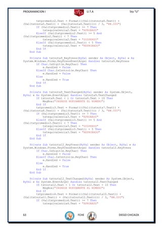 PROGRAMACION I                          U.T.A                    5to “U”


        txtpromedio2.Text = Format(((Val((txtnota4.Text)) +
(Val(txtnota5.Text)) + (Val(txtnota6.Text)))) / 3, "##.000")
        If (Val(txtpromedio2.Text)) >= 7 Then
            txtequivalencia2.Text = "APROBADO"
        ElseIf (Val(txtpromedio2.Text)) >= 5 And
(Val(txtpromedio2.Text)) < 7 Then
            txtequivalencia2.Text = "SUSPENSO"
        ElseIf (Val(txtpromedio1.Text)) < 5 Then
            txtequivalencia2.Text = "REPROBADO"
        End If
    End Sub

    Private Sub txtnota9_KeyPress(ByVal sender As Object, ByVal e As
System.Windows.Forms.KeyPressEventArgs) Handles txtnota9.KeyPress
        If Char.IsDigit(e.KeyChar) Then
            e.Handled = False
        ElseIf Char.IsControl(e.KeyChar) Then
            e.Handled = False
        Else
            e.Handled = True
        End If
    End Sub

    Private Sub txtnota9_TextChanged(ByVal sender As System.Object,
ByVal e As System.EventArgs) Handles txtnota9.TextChanged
        If txtnota9.Text < 1 Or txtnota9.Text > 10 Then
            MsgBox("INGRESE NUEVAMENTE EL NUMERO")
        End If
        txtpromedio3.Text = Format(((Val((txtnota7.Text)) +
(Val(txtnota8.Text)) + (Val(txtnota9.Text)))) / 3, "##.000")
        If (Val(txtpromedio3.Text)) >= 7 Then
            txtequivalencia3.Text = "APROBADO"
        ElseIf (Val(txtpromedio3.Text)) >= 5 And
(Val(txtpromedio3.Text)) < 7 Then
            txtequivalencia3.Text = "SUSPENSO"
        ElseIf (Val(txtpromedio3.Text)) < 5 Then
            txtequivalencia3.Text = "REPROBADO"
        End If
    End Sub

    Private Sub txtnota12_KeyPress(ByVal sender As Object, ByVal e As
System.Windows.Forms.KeyPressEventArgs) Handles txtnota12.KeyPress
        If Char.IsDigit(e.KeyChar) Then
            e.Handled = False
        ElseIf Char.IsControl(e.KeyChar) Then
            e.Handled = False
        Else
            e.Handled = True
        End If
    End Sub

    Private Sub txtnota12_TextChanged(ByVal sender As System.Object,
ByVal e As System.EventArgs) Handles txtnota12.TextChanged
        If txtnota12.Text < 1 Or txtnota12.Text > 10 Then
            MsgBox("INGRESE NUEVAMENTE EL NUMERO")
        End If
        txtpromedio4.Text = Format(((Val((txtnota10.Text)) +
(Val(txtnota11.Text)) + (Val(txtnota12.Text)))) / 3, "##.000")
        If (Val(txtpromedio4.Text)) >= 7 Then
            txtequivalencia4.Text = "APROBADO"



63                               FCHE                     DIEGO CHICAIZA
 