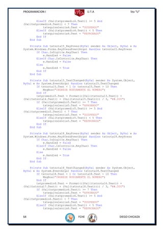 PROGRAMACION I                          U.T.A                    5to “U”


        ElseIf (Val(txtpromedio4.Text)) >= 5 And
(Val(txtpromedio4.Text)) < 7 Then
            txtequivalencia4.Text = "SUSPENSO"
        ElseIf (Val(txtpromedio4.Text)) < 5 Then
            txtequivalencia4.Text = "REPROBADO"
        End If
    End Sub

    Private Sub txtnota15_KeyPress(ByVal sender As Object, ByVal e As
System.Windows.Forms.KeyPressEventArgs) Handles txtnota15.KeyPress
        If Char.IsDigit(e.KeyChar) Then
            e.Handled = False
        ElseIf Char.IsControl(e.KeyChar) Then
            e.Handled = False
        Else
            e.Handled = True
        End If
    End Sub

    Private Sub txtnota15_TextChanged(ByVal sender As System.Object,
ByVal e As System.EventArgs) Handles txtnota15.TextChanged
        If txtnota15.Text < 1 Or txtnota15.Text > 10 Then
            MsgBox("INGRESE NUEVAMENTE EL NUMERO")
        End If
        txtpromedio5.Text = Format(((Val((txtnota13.Text)) +
(Val(txtnota14.Text)) + (Val(txtnota15.Text)))) / 3, "##.000")
        If (Val(txtpromedio5.Text)) >= 7 Then
            txtequivalencia5.Text = "APROBADO"
        ElseIf (Val(txtpromedio5.Text)) >= 5 And
(Val(txtpromedio5.Text)) < 7 Then
            txtequivalencia5.Text = "SUSPENSO"
        ElseIf (Val(txtpromedio5.Text)) < 5 Then
            txtequivalencia5.Text = "REPROBADO"
        End If
    End Sub

    Private Sub txtnota18_KeyPress(ByVal sender As Object, ByVal e As
System.Windows.Forms.KeyPressEventArgs) Handles txtnota18.KeyPress
        If Char.IsDigit(e.KeyChar) Then
            e.Handled = False
        ElseIf Char.IsControl(e.KeyChar) Then
            e.Handled = False
        Else
            e.Handled = True
        End If
    End Sub

    Private Sub txtnota18_TextChanged(ByVal sender As System.Object,
ByVal e As System.EventArgs) Handles txtnota18.TextChanged
        If txtnota18.Text < 1 Or txtnota18.Text > 10 Then
            MsgBox("INGRESE NUEVAMENTE EL NUMERO")
        End If
        txtpromedio6.Text = Format(((Val((txtnota16.Text)) +
(Val(txtnota17.Text)) + (Val(txtnota18.Text)))) / 3, "##.000")
        If (Val(txtpromedio6.Text)) >= 7 Then
            txtequivalencia6.Text = "APROBADO"
        ElseIf (Val(txtpromedio6.Text)) >= 5 And
(Val(txtpromedio6.Text)) < 7 Then
            txtequivalencia6.Text = "SUSPENSO"
        ElseIf (Val(txtpromedio6.Text)) < 5 Then
            txtequivalencia6.Text = "REPROBADO"


64                               FCHE                     DIEGO CHICAIZA
 