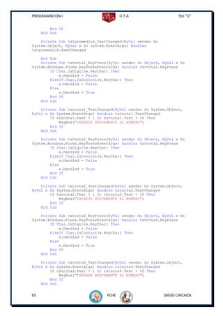 PROGRAMACION I                          U.T.A                     5to “U”


         End If
     End Sub

    Private Sub txtpromedio6_TextChanged(ByVal sender As
System.Object, ByVal e As System.EventArgs) Handles
txtpromedio6.TextChanged

    End Sub
    Private Sub txtnota1_KeyPress(ByVal sender As Object, ByVal e As
System.Windows.Forms.KeyPressEventArgs) Handles txtnota1.KeyPress
        If Char.IsDigit(e.KeyChar) Then
            e.Handled = False
        ElseIf Char.IsControl(e.KeyChar) Then
            e.Handled = False
        Else
            e.Handled = True
        End If
    End Sub

    Private Sub txtnota1_TextChanged(ByVal sender As System.Object,
ByVal e As System.EventArgs) Handles txtnota1.TextChanged
        If txtnota1.Text < 1 Or txtnota1.Text > 10 Then
            MsgBox("INGRESE NUEVAMENTE EL NUMERO")
        End If
    End Sub

    Private Sub txtnota2_KeyPress(ByVal sender As Object, ByVal e As
System.Windows.Forms.KeyPressEventArgs) Handles txtnota2.KeyPress
        If Char.IsDigit(e.KeyChar) Then
            e.Handled = False
        ElseIf Char.IsControl(e.KeyChar) Then
            e.Handled = False
        Else
            e.Handled = True
        End If
    End Sub

    Private Sub txtnota2_TextChanged(ByVal sender As System.Object,
ByVal e As System.EventArgs) Handles txtnota2.TextChanged
        If txtnota2.Text < 1 Or txtnota2.Text > 10 Then
            MsgBox("INGRESE NUEVAMENTE EL NUMERO")
        End If
    End Sub

    Private Sub txtnota4_KeyPress(ByVal sender As Object, ByVal e As
System.Windows.Forms.KeyPressEventArgs) Handles txtnota4.KeyPress
        If Char.IsDigit(e.KeyChar) Then
            e.Handled = False
        ElseIf Char.IsControl(e.KeyChar) Then
            e.Handled = False
        Else
            e.Handled = True
        End If
    End Sub

    Private Sub txtnota4_TextChanged(ByVal sender As System.Object,
ByVal e As System.EventArgs) Handles txtnota4.TextChanged
        If txtnota4.Text < 1 Or txtnota4.Text > 10 Then
            MsgBox("INGRESE NUEVAMENTE EL NUMERO")
        End If
    End Sub


65                               FCHE                      DIEGO CHICAIZA
 