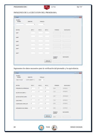 PROGRAMACION I                                  U.T.A                            5to “U”


IMÁGENES DE LA EJECUCION DEL PROGRAMA.




Ingresamos los datos necesarios para la verificación del promedio y la equivalencia.




69                                       FCHE                            DIEGO CHICAIZA
 