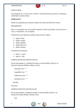 PROGRAMACION I                                  U.T.A                           5to “U”


CONCLUSION.

Este programa da a conocer que el label es una herramienta que puede ser utilizada y
modificada a nuestra manera.

EJERCICIO 2

Realice un programa que me permita ingresar los datos personales del usuario.

DESCRIPCION.

Este es un programa que me permitirá ingresar los datos personales de una persona n
veces y visualizarlos con un msgbox.

Utilizaremos cinco label para nombrar cada uno de los objetos

         label1=Titulo
         label2=nombre
         label3=apellido
         label4=direccion
         label5=telefono

Utilizaremos dos botones.

         buton 1= nuevo
         buton 2= salir

CODIFICACION DEL BOTON NUEVO

Private Sub cmdnuevo_Click(ByVal sender As System.Object, ByVal e As
System.EventArgs) Handles cmdnuevo.Click

        txtnombre.Text = ""

        txtapellido.Text = ""

        txtdireccion.Text = ""

        txttelefono.Text = ""

    End Sub

End Class

CODIFICACIÓN DEL BOTON SALIR

Private Sub cmdsalir_Click(ByVal sender As System.Object, ByVal e As
System.EventArgs) Handles cmdsalir.Click

        End


7                                        FCHE                          DIEGO CHICAIZA
 