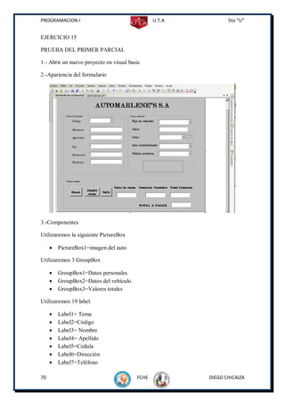 PROGRAMACION I                                  U.T.A          5to “U”


EJERCICIO 15

PRUEBA DEL PRIMER PARCIAL

1.- Abrir un nuevo proyecto en visual basic

2.-Apariencia del formulario




3.-Componentes

Utilizaremos la siguiente PictureBox

        PictureBox1=imagen del auto

Utilizaremos 3 GroupBox

        GroupBox1=Datos personales
        GroupBox2=Datos del vehículo
        GroupBox3=Valores totales

Utilizaremos 19 label.

        Label1= Tema
        Label2=Código
        Label3= Nombre
        Label4= Apellido
        Label5=Cedula
        Label6=Dirección
        Label7=Teléfono

70                                       FCHE           DIEGO CHICAIZA
 