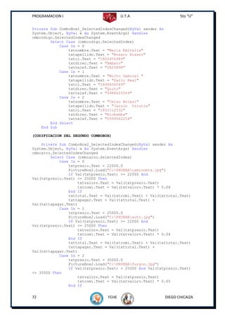 PROGRAMACION I                          U.T.A                       5to “U”


Private Sub ComboBox1_SelectedIndexChanged(ByVal sender As
System.Object, ByVal e As System.EventArgs) Handles
cmbcodigo.SelectedIndexChanged
        Select Case (cmbcodigo.SelectedIndex)
            Case Is = 0
                txtnombre.Text = "Maria Emitelia"
                txtapellido.Text = "Rosero Rosero"
                txtci.Text = "1802456989"
                txtdirec.Text = "Ambato"
                txttelef.Text = "2825898"
            Case Is = 1
                txtnombre.Text = "Milto Gabriel "
                txtapellido.Text = "Pallo Real"
                txtci.Text = "1808856569"
                txtdirec.Text = "Quito"
                txttelef.Text = "0988623569"
            Case Is = 2
                txtnombre.Text = "Celso Anibal"
                txtapellido.Text = "Jarrin Urrutia"
                txtci.Text = "1801112532"
                txtdirec.Text = "Riobamba"
                txttelef.Text = "0999562254"
        End Select
    End Sub

(CODIFICACION DEL SEGUNDO COMBOBOX)

    Private Sub ComboBox2_SelectedIndexChanged(ByVal sender As
System.Object, ByVal e As System.EventArgs) Handles
cmbcarro.SelectedIndexChanged
        Select Case (cmbcarro.SelectedIndex)
            Case Is = 0
                txtpresio.Text = 22000.0
                PictureBox2.Load("C:PRUEBAcamioneta.jpg")
                If Val(txtpresio.Text) >= 22000 And
Val(txtpresio.Text) <= 25000 Then
                    txtvalorv.Text = Val(txtpresio.Text)
                    txtcomi.Text = Val(txtvalorv.Text) * 0.04
                End If
                txttotal.Text = Val(txtcomi.Text) + Val(txttotal.Text)
                txttapagar.Text = Val(txttotal.Text) +
Val(txttapagar.Text)
            Case Is = 1
                txtpresio.Text = 25000.0
                PictureBox2.Load("C:PRUEBAauto.jpg")
                If Val(txtpresio.Text) >= 22000 And
Val(txtpresio.Text) <= 25000 Then
                    txtvalorv.Text = Val(txtpresio.Text)
                    txtcomi.Text = Val(txtvalorv.Text) * 0.04
                End If
                txttotal.Text = Val(txtcomi.Text) + Val(txttotal.Text)
                txttapagar.Text = Val(txttotal.Text) +
Val(txttapagar.Text)
            Case Is = 2
                txtpresio.Text = 35000.0
                PictureBox2.Load("C:PRUEBAfurgon.jpg")
                If Val(txtpresio.Text) > 25000 And Val(txtpresio.Text)
<= 35000 Then
                    txtvalorv.Text = Val(txtpresio.Text)
                    txtcomi.Text = Val(txtvalorv.Text) * 0.05
                End If


72                               FCHE                        DIEGO CHICAIZA
 