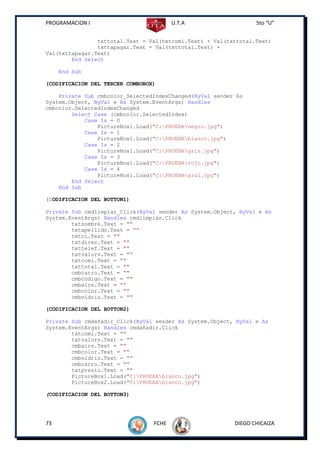 PROGRAMACION I                          U.T.A                    5to “U”


                txttotal.Text = Val(txtcomi.Text) + Val(txttotal.Text)
                txttapagar.Text = Val(txttotal.Text) +
Val(txttapagar.Text)
        End Select

     End Sub

(CODIFICACION DEL TERCER COMBOBOX)

    Private Sub cmbcolor_SelectedIndexChanged(ByVal sender As
System.Object, ByVal e As System.EventArgs) Handles
cmbcolor.SelectedIndexChanged
        Select Case (cmbcolor.SelectedIndex)
            Case Is = 0
                PictureBox1.Load("C:PRUEBAnegro.jpg")
            Case Is = 1
                PictureBox1.Load("C:PRUEBAblanco.jpg")
            Case Is = 2
                PictureBox1.Load("C:PRUEBAgris.jpg")
            Case Is = 3
                PictureBox1.Load("C:PRUEBArojo.jpg")
            Case Is = 4
                PictureBox1.Load("C:PRUEBAazul.jpg")
        End Select
    End Sub

(CODIFICACION DEL BOTTON1)

Private Sub cmdlimpiar_Click(ByVal sender As System.Object, ByVal e As
System.EventArgs) Handles cmdlimpiar.Click
        txtnombre.Text = ""
        txtapellido.Text = ""
        txtci.Text = ""
        txtdirec.Text = ""
        txttelef.Text = ""
        txtvalorv.Text = ""
        txtcomi.Text = ""
        txttotal.Text = ""
        cmbcarro.Text = ""
        cmbcodigo.Text = ""
        cmbaire.Text = ""
        cmbcolor.Text = ""
        cmbvidrio.Text = ""

(CODIFICACION DEL BOTTON2)

Private Sub cmdañadir_Click(ByVal sender As System.Object, ByVal e As
System.EventArgs) Handles cmdañadir.Click
        txtcomi.Text = ""
        txtvalorv.Text = ""
        cmbaire.Text = ""
        cmbcolor.Text = ""
        cmbvidrio.Text = ""
        cmbcarro.Text = ""
        txtpresio.Text = ""
        PictureBox1.Load("C:PRUEBAblanco.jpg")
        PictureBox2.Load("C:PRUEBAblanco.jpg")

(CODIFICACION DEL BOTTON3)




73                               FCHE                     DIEGO CHICAIZA
 