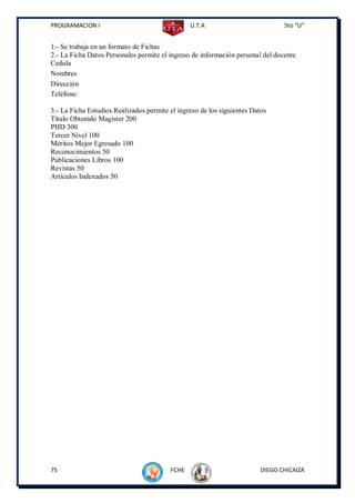 PROGRAMACION I                                  U.T.A                           5to “U”


1.- Se trabaja en un formato de Fichas
2.- La Ficha Datos Personales permite el ingreso de información personal del docente
Cedula
Nombres
Dirección
Teléfono

3.- La Ficha Estudios Realizados permite el ingreso de los siguientes Datos
Título Obtenido Magister 200
PHD 300
Tercer Nivel 100
Méritos Mejor Egresado 100
Reconocimientos 50
Publicaciones Libros 100
Revistas 50
Artículos Indexados 50




75                                       FCHE                            DIEGO CHICAIZA
 