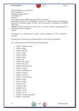 PROGRAMACION I                                   U.T.A                         5to “U”


Idiomas Hablar, Leer, Escribir 50
Leer, Entender 30
Proyectos Investigación 30
Vinculación 30
Otros 10
Cada escala equivale a 200 puntos para realizar un ascenso.
Determine la escala que le corresponde al docente y el sueldo promedio, considerando
que todos los docentes ganan Usd 540, y por cada escala le corresponde Usd 200,00
adicionales.
Obtenga el total de docentes por cada escala y el valore acumulado correspondiente al
sueldo, el proceso es repetitivo.
Examen

Utilizaremos un tabcontrol para realizar nuestro programa de forma adecuada y
ordenada

Utilizaremos dos botones para el blanqueamiento y salir de todo el programa.

En el siguiente programa utilizaremos los siguientes label.

        Label1= tema del examen
        Label2=nombre
        Label3=dirección
        Label4= cedula
        Label5=teléfono
        Label6=detalle
        Label7=tipo
        Label8=valor parcial
        Label9=valor total
        Label10=título obtenido
        Label11= méritos
        Label12= publicaciones
        Label13= idiomas
        Label14=proyectos
        Label15= total de puntos
        Label16=escala
        Label17=sueldo
        Label18=nivel 1
        Label19=nivel 2
        Label20=nivel 3
        Label21 =nivel 4
        Label22= nivel 5
        Label23= número de docentes
        Label24= sueldo total



76                                        FCHE                         DIEGO CHICAIZA
 