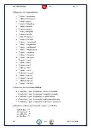 PROGRAMACION I                                    U.T.A                     5to “U”


Utilizaremos los siguientes texbox

          Textbox1=txtnombres
          Textbox2=txtdireccion
          Textbox3=cedula
          Textbox4=txttelefono
          Textbox5=txttitulo
          Textbox6=txtmeri
          Textbox7=txtvpubli
          Textbox8=txtvidio
          Textbox9=txtproyec
          Textbox10=txtitotal
          Textbox11=txtmertotal
          Textbox12=txtpublitotal
          Textbox13=txtidiototal
          Textbox14=txtproyetotal
          Textbox15=txtpuntos
          Textbox16=txtescala
          Textbox17=txtsueldo
          Textbox18=txtn1
          Textbox19=txtn2
          Textbox20=txtn3
          Textbox21=txtn4
          Textbox22=txtn5
          Textbox23=txtsuel1
          Textbox24=txtsuel2
          Textbox25=txtsuel3
          Textbox26=txtsuel4
          Textbox27=txtsuel5

Utilizaremos los siguientes combobox.

          Combobox1= para el ingreso de los títulos obtenidos
          Combobox2= para el ingreso de los méritos obtenidos
          Combobox3= para el ingreso de las publicaciones
          Combobox4= para el ingreso de los idiomas culminados
          Combobox5= para el ingreso de los proyectos realiazados

Utilizaremos un botón para limpiar los textbox y combobox

         txttitulo.Text = ""
         txtvmeri.Text = ""
         txtvpubli.Text = ""
         txtvidio.Text = ""

77                                         FCHE                      DIEGO CHICAIZA
 