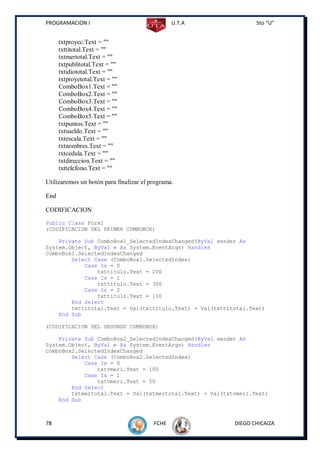 PROGRAMACION I                                  U.T.A            5to “U”


      txtproyec.Text = ""
      txttitotal.Text = ""
      txtmertotal.Text = ""
      txtpublitotal.Text = ""
      txtidiototal.Text = ""
      txtproyetotal.Text = ""
      ComboBox1.Text = ""
      ComboBox2.Text = ""
      ComboBox3.Text = ""
      ComboBox4.Text = ""
      ComboBox5.Text = ""
      txtpuntos.Text = ""
      txtsueldo.Text = ""
      txtescala.Text = ""
      txtnombres.Text = ""
      txtcedula.Text = ""
      txtdireccion.Text = ""
      txttelefono.Text = ""

Utilizaremos un botón para finalizar el programa.

End

CODIFICACION
Public Class Form1
(CODIFICACION DEL PRIMER COMBOBOX)

    Private Sub ComboBox1_SelectedIndexChanged(ByVal sender As
System.Object, ByVal e As System.EventArgs) Handles
ComboBox1.SelectedIndexChanged
        Select Case (ComboBox1.SelectedIndex)
            Case Is = 0
                txttitulo.Text = 200
            Case Is = 1
                txttitulo.Text = 300
            Case Is = 2
                txttitulo.Text = 100
        End Select
        txttitotal.Text = Val(txttitulo.Text) + Val(txttitotal.Text)
    End Sub

(CODIFICACION DEL SEGUNDO COMBOBOX)

    Private Sub ComboBox2_SelectedIndexChanged(ByVal sender As
System.Object, ByVal e As System.EventArgs) Handles
ComboBox2.SelectedIndexChanged
        Select Case (ComboBox2.SelectedIndex)
            Case Is = 0
                txtvmeri.Text = 100
            Case Is = 1
                txtvmeri.Text = 50
        End Select
        txtmertotal.Text = Val(txtmertotal.Text) + Val(txtvmeri.Text)
    End Sub



78                                       FCHE             DIEGO CHICAIZA
 