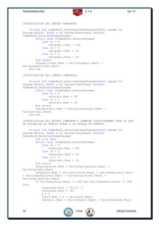 PROGRAMACION I                          U.T.A                    5to “U”



(CODIFICACION DEL TERCER COMBOBOX)

    Private Sub ComboBox3_SelectedIndexChanged(ByVal sender As
System.Object, ByVal e As System.EventArgs) Handles
ComboBox3.SelectedIndexChanged
        Select Case (ComboBox3.SelectedIndex)
            Case Is = 0
                txtvpubli.Text = 100
            Case Is = 1
                txtvpubli.Text = 50
            Case Is = 2
                txtvpubli.Text = 50
        End Select
        txtpublitotal.Text = Val(txtvpubli.Text) +
Val(txtpublitotal.Text)
    End Sub

(CODIFICACION DEL CUARTO COMBOBOX)

    Private Sub ComboBox4_SelectedIndexChanged(ByVal sender As
System.Object, ByVal e As System.EventArgs) Handles
ComboBox4.SelectedIndexChanged
        Select Case (ComboBox4.SelectedIndex)
            Case Is = 0
                txtvidio.Text = 50
            Case Is = 1
                txtvidio.Text = 30
        End Select
        txtidiototal.Text = Val(txtidiototal.Text) +
Val(txtvidio.Text)
    End Sub

(CODIFICACION DEL QUINTO COMBOBOX Y TAMBIEN CODIFICAREMOS PARA EL QUE
SE VISUALIZE EL PRECIO TOTAL Y LA ESCALA DE PUNTOS)

    Private Sub ComboBox5_SelectedIndexChanged(ByVal sender As
System.Object, ByVal e As System.EventArgs) Handles
ComboBox5.SelectedIndexChanged
        Dim a As Byte
        Select Case (ComboBox5.SelectedIndex)
            Case Is = 0
                txtproyec.Text = 30
            Case Is = 1
                txtproyec.Text = 30
            Case Is = 2
                txtproyec.Text = 10
        End Select
        txtproyetotal.Text = Val(txtproyetotal.Text) +
Val(txtproyec.Text)
        txtpuntos.Text = Val(txttitotal.Text) + Val(txtmertotal.Text)
+ Val(txtpublitotal.Text) + Val(txtidiototal.Text) +
Val(txtproyetotal.Text)
        If Val(txtpuntos.Text) >= 200 And Val(txtpuntos.Text) <= 399
Then
            txtescala.Text = "Nivel 1"
            txtsueldo.Text = 740
            a = 1
            txtn1.Text = a + Val(txtn1.Text)
            txtsuel1.Text = Val(txtsuel1.Text) + Val(txtsueldo.Text)



79                               FCHE                     DIEGO CHICAIZA
 