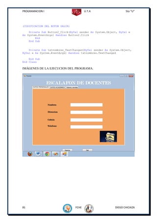 PROGRAMACION I                          U.T.A                    5to “U”




(CODIFICACION DEL BOTON SALIR)

    Private Sub Button2_Click(ByVal sender As System.Object, ByVal e
As System.EventArgs) Handles Button2.Click
        End
    End Sub


    Private Sub txtnombres_TextChanged(ByVal sender As System.Object,
ByVal e As System.EventArgs) Handles txtnombres.TextChanged

    End Sub
End Class

IMÁGENES DE LA EJECUCION DEL PROGRAMA.




81                               FCHE                     DIEGO CHICAIZA
 
