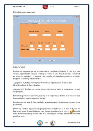 PROGRAMACION I                                   U.T.A                            5to “U”


El total de puntos alcanzados.




EJERCICIO 17.

Realizar un programa que me permita realizar consultas médicas en la cual haya una
serie de especialidades y la cual contenga el control de citas de cada paciente como total
de turnos, recaudación, y el valor de cada consulta, además el programa debe contener
la opción adicionar y el botón nuevo.

Agregamos 10, Labels para Ingresar Nombres de especificación de datos, para
identificar el tipo de dato o función

Asignamos 11 TextBox, en cambio nos permite ingresar datos al momento de ejecutar
del programa.

Para tener opciones de: adicionar, nuevo y Salir asignamos 3 Button en la cual nos toca
insertar códigos para su respectiva función.

Para ingresar una serie de Especialidades no s situamos en Propiedades y luego en Items
( colection)

Dentro de TextBox especialidades programamos diciendo que si es más de 5 citas no
hay turnos a más de eso añadiendo cada tipo de consultas con su valor y por último la
suma de recaudaciones y el valor total de la consulta por cada tipo de consulta realizada
por el paciente.


83                                        FCHE                            DIEGO CHICAIZA
 
